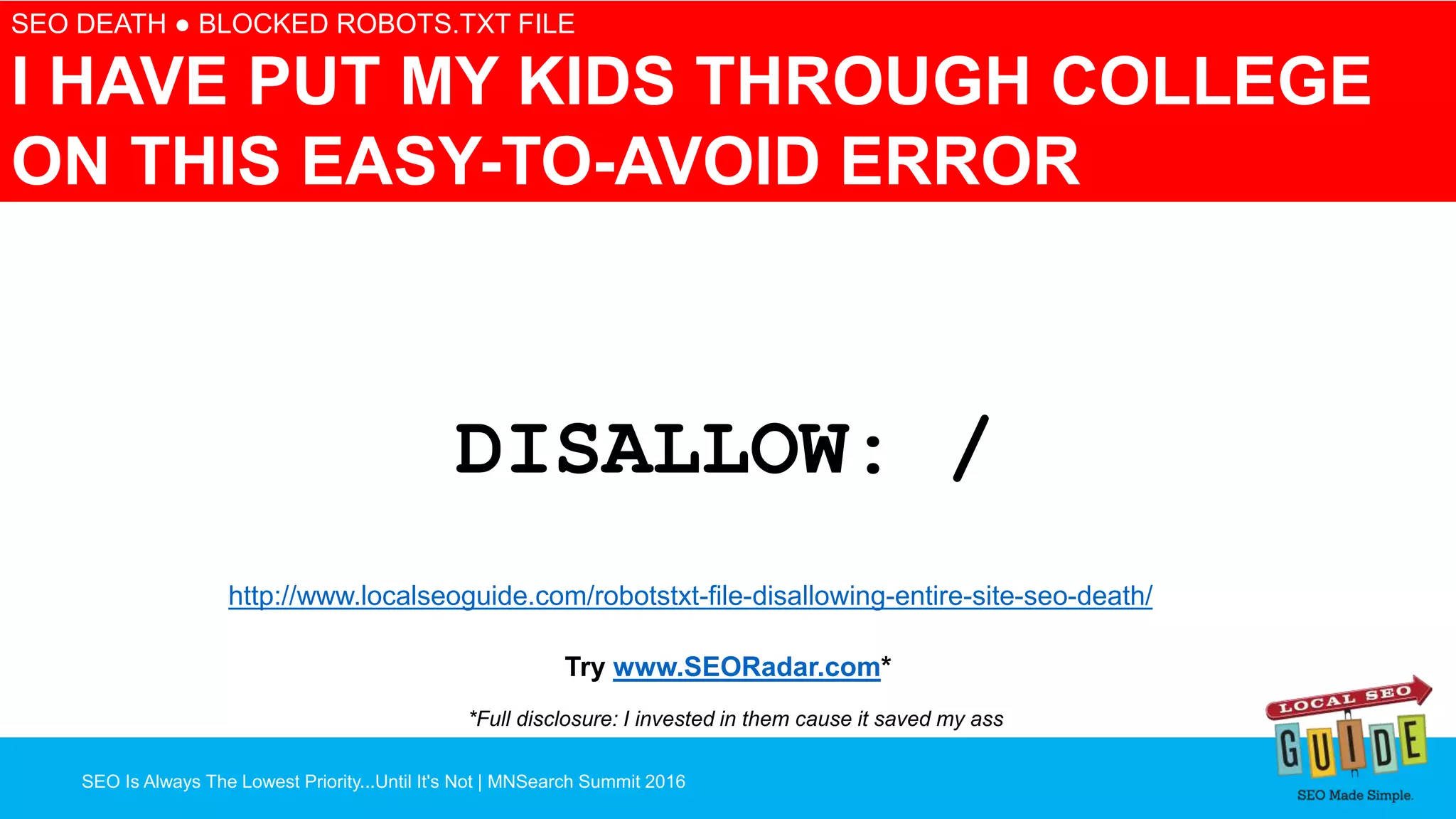 SEO Is Always The Lowest Priority...Until It's Not | MNSearch Summit 2016
Blocked Robots.txt – SEO Radar
SEO DEATH ● BLOCKED ROBOTS.TXT FILE
I HAVE PUT MY KIDS THROUGH COLLEGE
ON THIS EASY-TO-AVOID ERROR
DISALLOW: /
http://www.localseoguide.com/robotstxt-file-disallowing-entire-site-seo-death/
Try www.SEORadar.com*
*Full disclosure: I invested in them cause it saved my ass
 