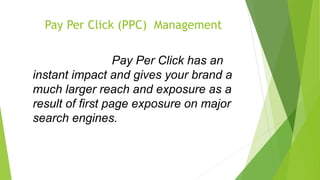 iandPay Per Click (PPC) Management
Pay Per Click (PPC) Management
Pay Per Click has an instant Pay Per Click has an
instant impact and gives your brand a
much larger reach and exposure as a
result of first page exposure on major
search engines.
exposure as a result of first page exposure on major search engines.
 
