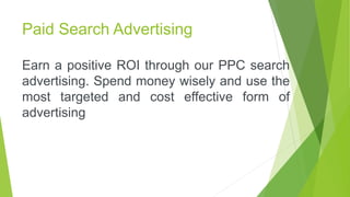 Paid Search Advertising
Earn a positive ROI through our PPC search
advertising. Spend money wisely and use the
most targeted and cost effective form of
advertising
 