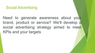 Social Advertising
Need to generate awareness about your
brand, product or service? We’ll develop a
social advertising strategy aimed to meet
KPIs and your targets.
 