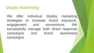 Display Advertising
We offer individual display marketing
strategies to increase brand exposure,
engagement and conversions. We
successfully manage both direct response
campaigns and brand awareness
campaigns.
 
