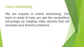 Video Advertising
We are experts in online advertising. Our
team is ready to help you get the competitive
advantage by creating video adverts that will
increase your brand’s presence.
 