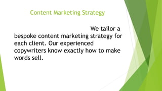 experieContent Marketing StrategyContent Marketing Strategy
We tailor a bespoke content marketing
strategy for each client. Our We tailor a
bespoke content marketing strategy for
each client. Our experienced
copywriters know exactly how to make
words sell.
nced copywriters know exactly how to make words sell.
 