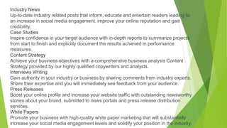 Industry News
Up-to-date industry related posts that inform, educate and entertain readers leading to
an increase in social media engagement, improve your online reputation and gain
credibility.
Case Studies
Inspire confidence in your target audience with in-depth reports to summarize projects
from start to finish and explicitly document the results achieved in performance
measures.
Content Strategy
Achieve your business objectives with a comprehensive business analysis Content
Strategy provided by our highly qualified copywriters and analysts.
Interviews Writing
Gain authority in your industry or business by sharing comments from industry experts.
Share their expertise and you will immediately see feedback from your audience.
Press Releases
Boost your online profile and increase your website traffic with outstanding newsworthy
stories about your brand, submitted to news portals and press release distribution
services.
White Papers
Promote your business with high-quality white paper marketing that will substantially
increase your social media engagement levels and solidify your position in the industry.
 