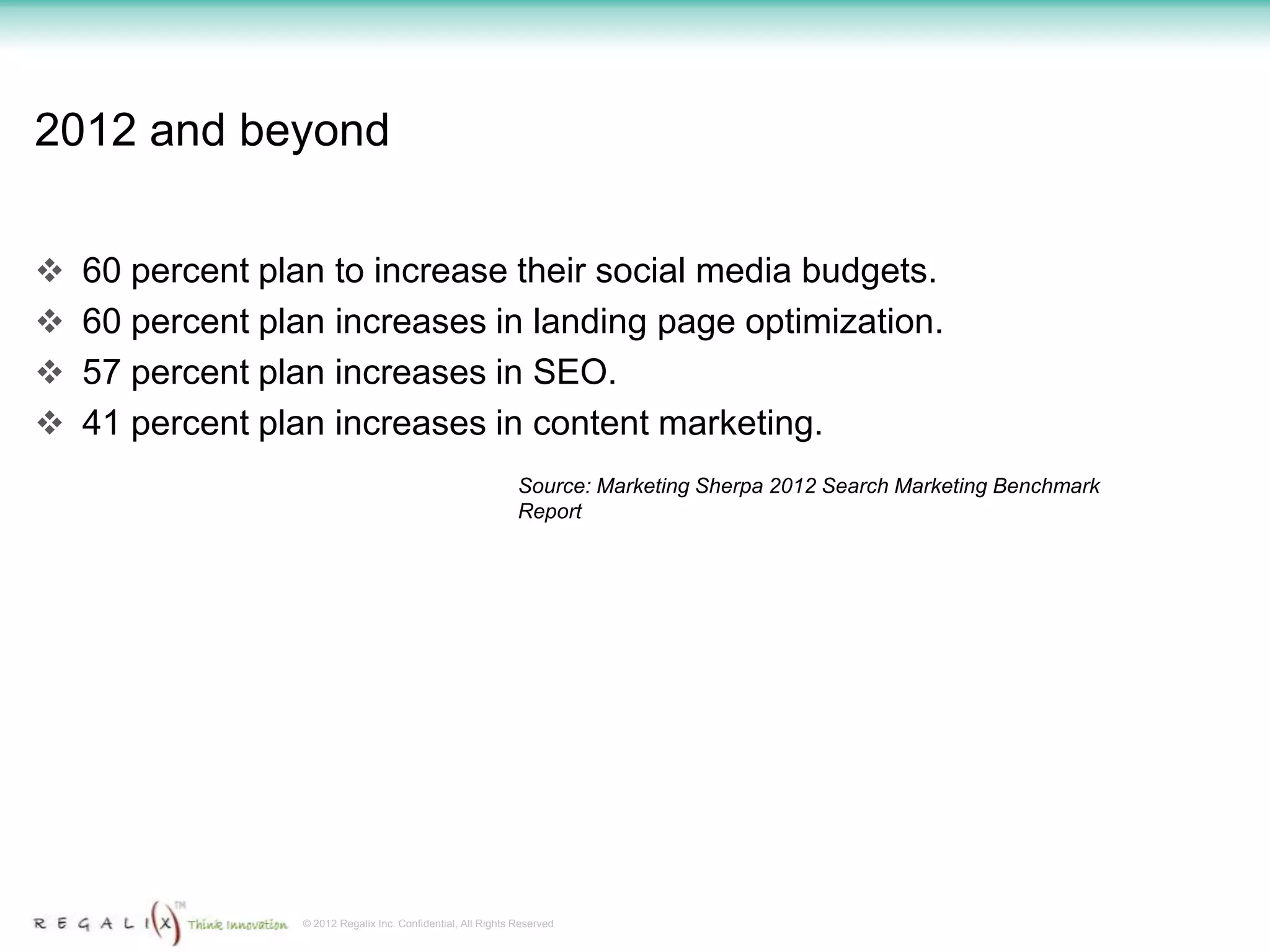 2012 and beyond

 60 percent plan to increase their social media budgets.
 60 percent plan increases in landing page optimization.
 57 percent plan increases in SEO.
 41 percent plan increases in content marketing.
                                                             Source: Marketing Sherpa 2012 Search Marketing Benchmark
                                                             Report




                © 2012 Regalix Inc. Confidential, All Rights Reserved
 