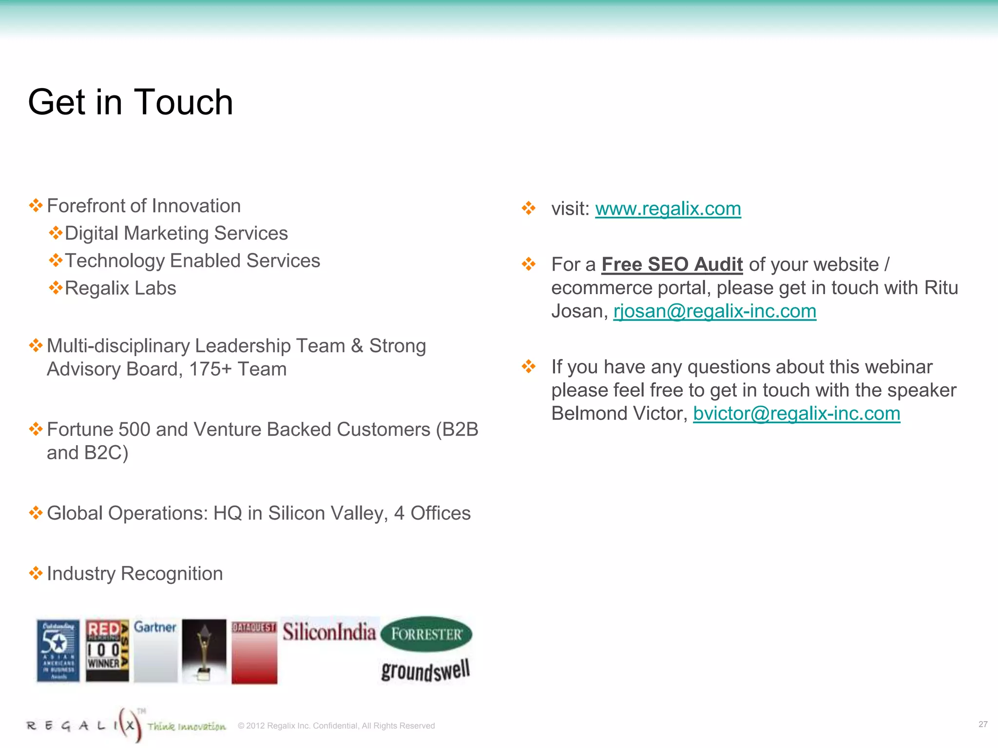 Get in Touch

 Forefront of Innovation                                                         visit: www.regalix.com
  Digital Marketing Services
  Technology Enabled Services                                                    For a Free SEO Audit of your website /
  Regalix Labs                                                                    ecommerce portal, please get in touch with Ritu
                                                                                   Josan, rjosan@regalix-inc.com
 Multi-disciplinary Leadership Team & Strong
  Advisory Board, 175+ Team                                                       If you have any questions about this webinar
                                                                                   please feel free to get in touch with the speaker
                                                                                   Belmond Victor, bvictor@regalix-inc.com
 Fortune 500 and Venture Backed Customers (B2B
  and B2C)


 Global Operations: HQ in Silicon Valley, 4 Offices


 Industry Recognition




                         © 2012 Regalix Inc. Confidential, All Rights Reserved                                                         27
 