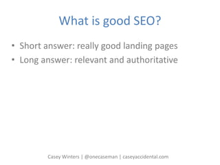 What is good SEO?
• Short answer: really good landing pages
• Long answer: relevant and authoritative
Casey Winters | @onecaseman | caseyaccidental.com
 