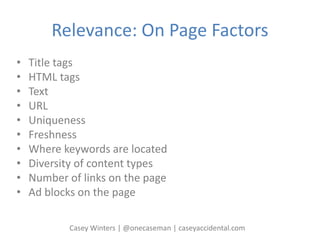 Relevance: On Page Factors
• Title tags
• HTML tags
• Text
• URL
• Uniqueness
• Freshness
• Where keywords are located
• Diversity of content types
• Number of links on the page
• Ad blocks on the page
Casey Winters | @onecaseman | caseyaccidental.com
 