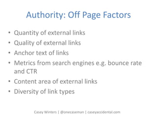 Authority: Off Page Factors
• Quantity of external links
• Quality of external links
• Anchor text of links
• Metrics from search engines e.g. bounce rate
and CTR
• Content area of external links
• Diversity of link types
Casey Winters | @onecaseman | caseyaccidental.com
 