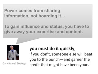 Power comes from sharing
 information, not hoarding it…

 To gain influence and status, you have to
 give away your expertise and content.


                         you must do it quickly;
                         if you don’t, someone else will beat
                         you to the punch—and garner the
Gary Hamel, Strategist
                         credit that might have been yours
 