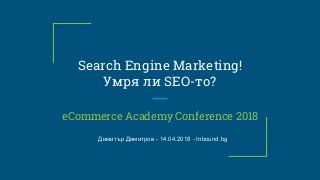 Search Engine Marketing!
Умря ли SEO-то?
eCommerce Academy Conference 2018
Димитър Димитров - 14.04.2018 - Inbound.bg
 