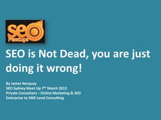 SEO is Not Dead, you are just
doing it wrong!
By James Norquay
SEO Sydney Meet Up 7th March 2013
Private Consultant – Online Marketing & SEO
Enterprise to SME Level Consulting
 