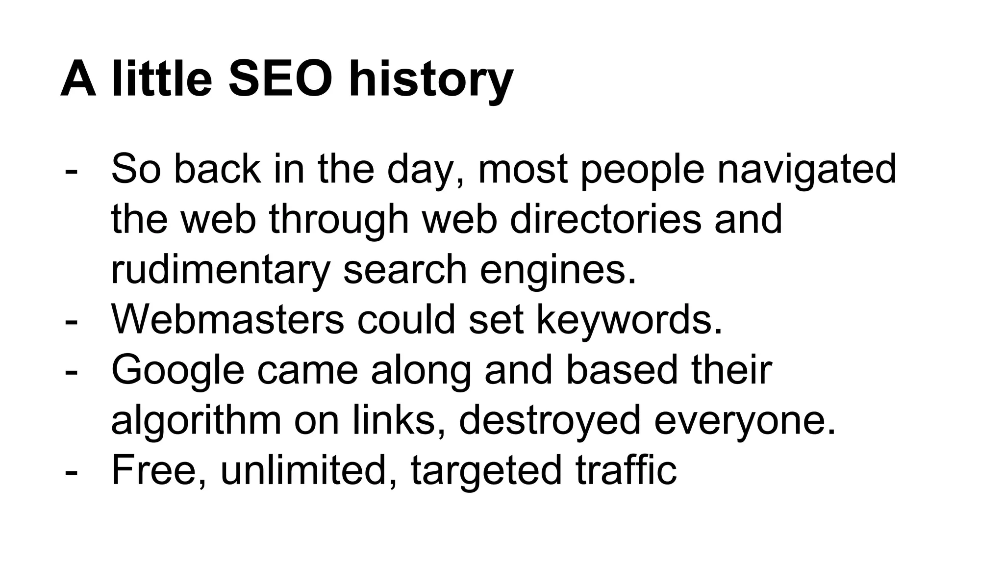 A little SEO history
- So back in the day, most people navigated
the web through web directories and
rudimentary search engines.
- Webmasters could set keywords.
- Google came along and based their
algorithm on links, destroyed everyone.
- Free, unlimited, targeted traffic
 