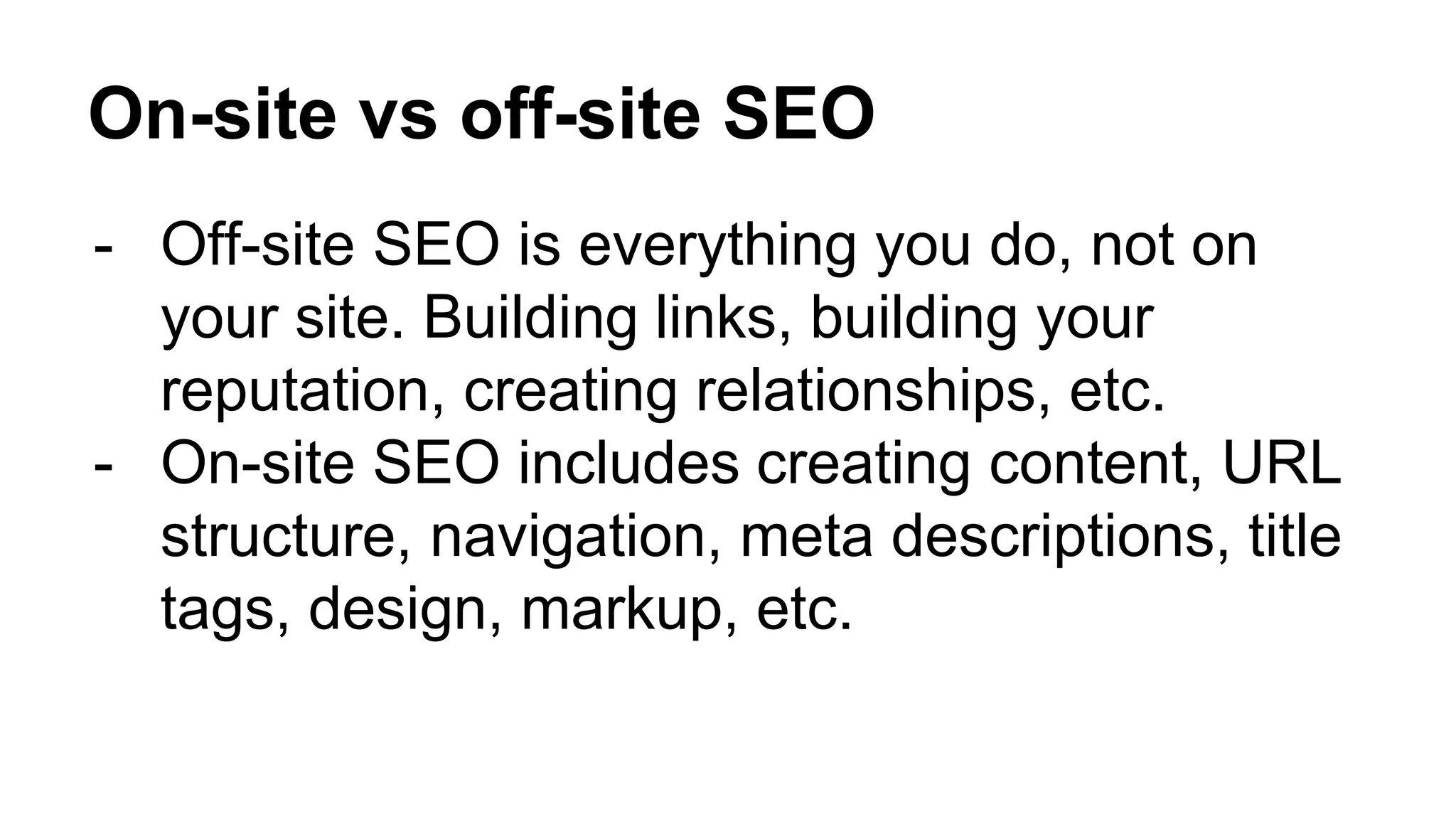 On-site vs off-site SEO
- Off-site SEO is everything you do, not on
your site. Building links, building your
reputation, creating relationships, etc.
- On-site SEO includes creating content, URL
structure, navigation, meta descriptions, title
tags, design, markup, etc.
 