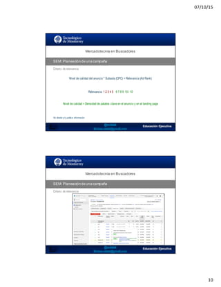 07/10/15
10
SEO:  Áreas  de  Oportunidad
Mercadotecnia  en  Buscadores
SEM:  Planeación  de  una  campaña
Criterio de relevancia
Nivel de calidad del anuncio * Subasta (CPC) = Relevancia (Ad Rank)
Relevancia: 1 2 3 4 5 6 7 8 9 10 / 10
Nivel de calidad = Densidad de palabra clave en el anuncio y en el landing page
No diseña y/o publica información
SEO:  Áreas  de  Oportunidad
Mercadotecnia  en  Buscadores
SEM:  Planeación  de  una  campaña
Criterio de relevancia
 