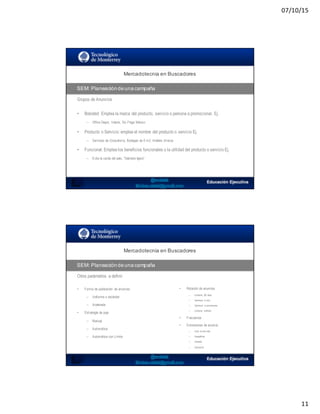 07/10/15
11
Mercadotecnia  en  Buscadores
SEM:  Planeación  de  una  campaña
Grupos de Anuncios
• Branded: Emplea la marca del producto, servicio o persona a promocionar, Ej.
– Office Depot, Volaris, Six Flags México
• Producto o Servicio: emplea el nombre del producto o servicio Ej.
– Servicios de Consultoría, Bodegas de 6 m2, Análisis clínicos
• Funcional: Emplea los beneficios funcionales o la utilidad del producto o servicio Ej.
– Evita la caída del pelo, “Siéntete ligero”
SEO:  Áreas  de  Oportunidad
Mercadotecnia  en  Buscadores
SEM:  Planeación  de  una  campaña
Otros parámetros a definir
• Forma de publicación de anuncios
– Uniforme o estándar
– Acelerada
• Estrategia de puja
– Manual
– Automática
– Automática con Límite
• Rotación de anuncios
– Uniforme (90 días)
– Optimizar aclics
– Optimizar aconversiones
– Uniforme indfinido
• Frecuencia
• Extensiones de anuncio
– Links al sitioweb
– Geográficas
– Llamada
– Aplicación
 