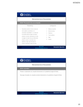 07/10/15
12
Mercadotecnia  en  Buscadores
SEM:  Planeación  de  una  campaña
• Remarketing consiste en mostrar anuncios de
forma repetitiva, de preferencia con
comunicación personalizada, a un usuario que
ha mostrado interés por alguno de nuestros
productos o servicios, demostrado por la visita
a la página de nuestro sitio que contiene dicho
producto o servicio, o que resulto como
abandono en algún paso del proceso de
compra o conversión en nuestro sitio web
1. Biblioteca compartida
2. Nombre de la lista
3. Plataforma
4. Tipo de audiencia
5. Regla
6. Duración
Remarketing Configuración
SEO:  Áreas  de  Oportunidad
Planear e implementar una campaña directamente en la plataforma Google Ad Words.
Mercadotecnia  en  Buscadores
SEM:  Actividad
Descarga de reportes de campaña existente directamente en la plataforma Google Ad Words.
 