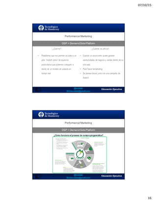 07/10/15
16
Performance  Marketing
DSP  >  DemandSidePlatform
31
¿Qué es? ¿Cuándo se utiliza?
• Plataforma que nos permite acceder a un
gran “market place” de espacios
publicitarios que podemos comparar a
través de un modelo de subasta en
tiempo real.
• Cuando un anunciante quiere generar
oportunidades de negocio y ventas dentro de su
sitio web
• Para hacer remarketing
• Se planea lanzar junto con una campaña de
Search
Performance  Marketing
DSP  >  DemandSidePlatform
32
¿Cómo funciona el proceso de compra programática?
 