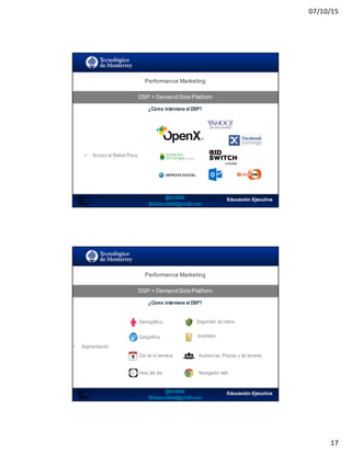07/10/15
17
Performance  Marketing
DSP  >  DemandSidePlatform
33
¿Cómo interviene el DSP?
• Acceso al Market Place
Performance  Marketing
DSP  >  DemandSidePlatform
34
¿Cómo interviene el DSP?
• Segmentación
Demográfico
Geográfica
Día de la semana
Hora del día
Seguridad de marca
Inventario
Audiencias. Propias y de terceros
Navegador web
 