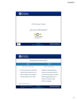 07/10/15
2
Prof.Moises Cielak
Moises.cielak@gmail.com
@mcielak #REDESMOI
3
Mercadotecnia  en  Buscadores
SEO
4
SEM
Search Engine Optimization Search Engine Marketing
• Es el conjunto de técnicas que permiten
mejorar el posicionamiento de un sitio
web en las SERP´s de los principales
buscadores (Google, Yahoo y Bing)
No diseña y/o publica información
• Plataforma de publicidad digital que
permite a los anunciantes mostrar sus
anuncios de texto mientras los usuarios
realizan búsquedas relevantes a su
interés en el momento en el que
realizan sus búsquedas
Módulo   2  Marketing   en   Buscadores
SEO+ SEM
 
