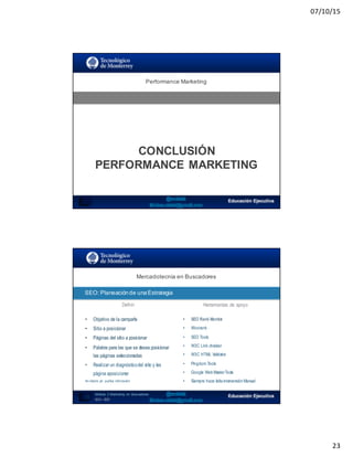 07/10/15
23
SEO:  Áreas  de  Oportunidad
Performance  Marketing
CONCLUSIÓN  
PERFORMANCE  MARKETING
Mercadotecnia  en  Buscadores
SEO:  Planeación  de  una  Estrategia
46
Definir Herramientas de apoyo
• Objetivo de la campaña
• Sitio a posicionar
• Páginas del sitio a posicionar
• Palabra para las que se desea posicionar
las páginas seleccionadas
• Realizar un diagnósticodel sitio y las
página aposicionar
No diseña y/o publica información
• SEO Rank Monitor
• Woorank
• SEO Tools
• W3C Link checker
• W3C HTML Validator
• Pingdom Tools
• Google Web MasterTools
• Siempre hace falta intervención Manual
Módulo   2  Marketing   en   Buscadores
SEO+ SEM
 