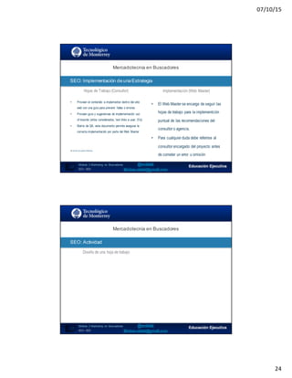 07/10/15
24
Mercadotecnia  en  Buscadores
SEO:  Implementación  de  una  Estrategia
47
Hojas de Trabajo (Consultor) Implementación (Web Master)
• Proveen el contenido a implementar dentro del sitio
web con una guía para prevenir fallas o errores
• Proveen guía y sugerencias de implementación out-
of-bounds (sitios considerados, text links a usar, Etc)
• Matriz de QA, este documento permite asegurar la
correcta implementación por parte del Web Master
No diseña y/o publica información
• El Web Master se encarga de seguir las
hojas de trabajo para la implementción
puntual de las recomendaciones del
consultor o agencia.
• Para cualquier duda debe referirse al
consultor encargado del proyecto antes
de cometer un error u omisión
Módulo   2  Marketing   en   Buscadores
SEO+ SEM
Mercadotecnia  en  Buscadores
SEO:  Actividad
48
Diseño de una hoja de trabajo
Módulo   2  Marketing   en   Buscadores
SEO+ SEM
 