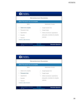 07/10/15
39
SEO:  Áreas  de  Oportunidad
77
Mercadotecnia  en  Buscadores
Módulo   2  Marketing   en   Buscadores
SEO+ SEM
SEM:  Planeación  de  una  campaña
Definir Herramientas de apoyo
• Objetivo de la campaña
• Presupuesto diario
• Segmentación
• Keywords
• Anuncios
No diseña y/o publica información
• Google Keywords Tool
• Google Insights
• Análisis de estructura, segmentación,
presupuesto y resultados de campañas
anteriores
SEO:  Áreas  de  Oportunidad
78
Mercadotecnia  en  Buscadores
Módulo   2  Marketing   en   Buscadores
SEO+ SEM
SEM:  Planeación  de  una  campaña
Definir Herramientas de apoyo
• Objetivo de la campaña
• Presupuesto diario
• Segmentación
• Keywords
• Anuncios
No diseña y/o publica información
• Google Keywords Tool
• Google Insights
• Análisis de estructura, segmentación,
presupuesto y resultados de campañas
anteriores
 