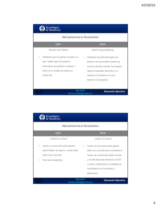 07/10/15
4
Mercadotecnia  en  Buscadores
DSP
7
SEM
Demand Side Platform Search Engine Marketing
• Plataforma que nos permite acceder a un
gran “market place” de espacios
publicitarios que podemos comparar a
través de un modelo de subasta en
tiempo real.
• Plataforma de publicidad digital que
permite a los anunciantes mostrar sus
anuncios de texto mientras los usuarios
realizan búsquedas relevantes a su
interés en el momento en el que
realizan sus búsquedas
Mercadotecnia  en  Buscadores
DSP SEM
¿Cuándo se utiliza? ¿Cuándo se utiliza?
• Cuando un anunciante quiere generar
oportunidades de negocio y ventas duras
dentro de su sitio web
• Para hacer remarketing
• Cuando el anunciante quiere generar
tráfico a su sitio web para incrementar el
número de conversiones dentro de éste
y no está realizando esfuerzas de SEO
o quiere complementar su estrategia de
mercadotecnia en buscadores o
performance
 