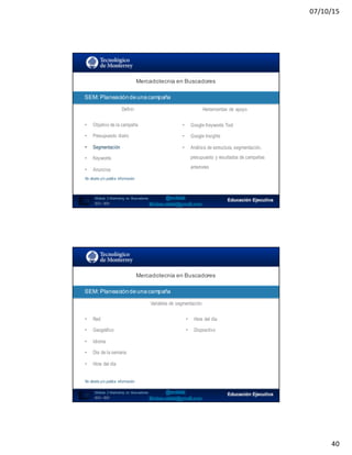 07/10/15
40
SEO:  Áreas  de  Oportunidad
79
Mercadotecnia  en  Buscadores
Módulo   2  Marketing   en   Buscadores
SEO+ SEM
SEM:  Planeación  de  una  campaña
Definir Herramientas de apoyo
• Objetivo de la campaña
• Presupuesto diario
• Segmentación
• Keywords
• Anuncios
No diseña y/o publica información
• Google Keywords Tool
• Google Insights
• Análisis de estructura, segmentación,
presupuesto y resultados de campañas
anteriores
SEO:  Áreas  de  Oportunidad
80
Mercadotecnia  en  Buscadores
Módulo   2  Marketing   en   Buscadores
SEO+ SEM
SEM:  Planeación  de  una  campaña
Variables de segmentación
• Red
• Geográfico
• Idioma
• Día de la semana
• Hora del día
No diseña y/o publica información
• Hora del día
• Dispositivo
 