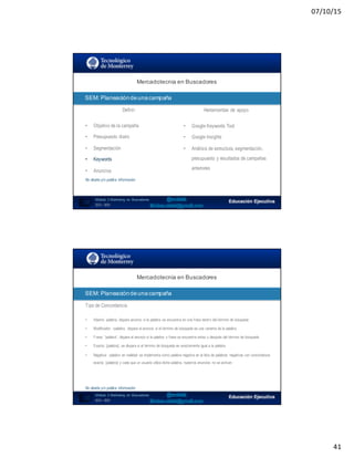 07/10/15
41
SEO:  Áreas  de  Oportunidad
81
Mercadotecnia  en  Buscadores
Módulo   2  Marketing   en   Buscadores
SEO+ SEM
SEM:  Planeación  de  una  campaña
Definir Herramientas de apoyo
• Objetivo de la campaña
• Presupuesto diario
• Segmentación
• Keywords
• Anuncios
No diseña y/o publica información
• Google Keywords Tool
• Google Insights
• Análisis de estructura, segmentación,
presupuesto y resultados de campañas
anteriores
82
Mercadotecnia  en  Buscadores
Módulo   2  Marketing   en   Buscadores
SEO+ SEM
SEM:  Planeación  de  una  campaña
Tipo de Concordancia
• Abierta: palabra, dispara anuncio si la palabra se encuentra en una frase dentro del término de búsqueda
• Modificador: +palabra, dispara el anuncio si el término de búsqueda es una variante de la palabra
• Frase: “palabra”, dispara el anuncio si la palabra o frase se encuentra antes o después del término de búsqueda
• Exacta: [palabra], se dispara si el término de búsqueda es exactamente igual a la palabra
• Negativa: -palabra en realidad se implementa como palabra negativa en la lista de palabras negativas con concordancia
exacta, [palabra] y cada que un usuario utiliza dicha palabra, nuestros anuncios no se activan
No diseña y/o publica información
 