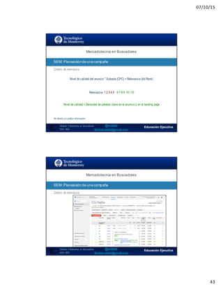 07/10/15
43
SEO:  Áreas  de  Oportunidad
85
Mercadotecnia  en  Buscadores
Módulo   2  Marketing   en   Buscadores
SEO+ SEM
SEM:  Planeación  de  una  campaña
Criterio de relevancia
Nivel de calidad del anuncio * Subasta (CPC) = Relevancia (Ad Rank)
Relevancia: 1 2 3 4 5 6 7 8 9 10 / 10
Nivel de calidad = Densidad de palabra clave en el anuncio y en el landing page
No diseña y/o publica información
SEO:  Áreas  de  Oportunidad
86
Mercadotecnia  en  Buscadores
Módulo   2  Marketing   en   Buscadores
SEO+ SEM
SEM:  Planeación  de  una  campaña
Criterio de relevancia
 