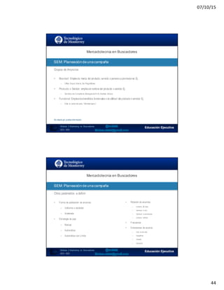 07/10/15
44
87
Mercadotecnia  en  Buscadores
Módulo   2  Marketing   en   Buscadores
SEO+ SEM
SEM:  Planeación  de  una  campaña
Grupos de Anuncios
• Branded: Emplea la marca del producto,servicio o persona a promocionar,Ej.
– Office Depot,Volaris, Six FlagsMéxico
• Producto o Servicio: emplea el nombre del producto o servicio Ej.
– Servicios de Consultoría,Bodegasde 6 m2,Análisis clínicos
• Funcional: Emplea losbeneficios funcionales o la utilidad del producto o servicio Ej.
– Evita la caída del pelo,“Siéntete ligero”
No diseña y/o publica información
SEO:  Áreas  de  Oportunidad
88
Mercadotecnia  en  Buscadores
Módulo   2  Marketing   en   Buscadores
SEO+ SEM
SEM:  Planeación  de  una  campaña
Otros parámetros a definir
• Forma de publicación de anuncios
– Uniforme o estándar
– Acelerada
• Estrategia de puja
– Manual
– Automática
– Automática con Límite
• Rotación de anuncios
– Uniforme (90 días)
– Optimizar aclics
– Optimizar aconversiones
– Uniforme indfinido
• Frecuencia
• Extensiones de anuncio
– Links al sitioweb
– Geográficas
– Llamada
– Aplicación
 