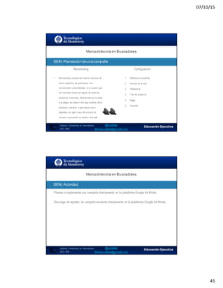 07/10/15
45
89
Mercadotecnia  en  Buscadores
Módulo   2  Marketing   en   Buscadores
SEO+ SEM
SEM:  Planeación  de  una  campaña
• Remarketing consiste en mostrar anuncios de
forma repetitiva, de preferencia con
comunicación personalizada, a un usuario que
ha mostrado interés por alguno de nuestros
productos o servicios, demostrado por la visita
a la página de nuestro sitio que contiene dicho
producto o servicio, o que resulto como
abandono en algún paso del proceso de
compra o conversión en nuestro sitio web
1. Biblioteca compartida
2. Nombre de la lista
3. Plataforma
4. Tipo de audiencia
5. Regla
6. Duración
Remarketing Configuración
SEO:  Áreas  de  Oportunidad
90
Planear e implementar una campaña directamente en la plataforma Google Ad Words.
Mercadotecnia  en  Buscadores
Módulo   2  Marketing   en   Buscadores
SEO+ SEM
SEM:  Actividad
Descarga de reportes de campaña existente directamente en la plataforma Google Ad Words.
 