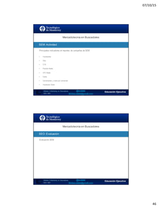 07/10/15
46
SEO:  Áreas  de  Oportunidad
91
Principales indicadores en reportes de campañas de SEM
Mercadotecnia  en  Buscadores
Módulo   2  Marketing   en   Buscadores
SEO+ SEM
SEM:  Actividad
• Impresiones
• Clics
• CTR
• Posición Media
• CPC Medio
• Coste
• Conversiones y costo por conversión
• Impression Share
SEO:  Áreas  de  Oportunidad
92
Evaluación SEM
Mercadotecnia  en  Buscadores
Módulo   2  Marketing   en   Buscadores
SEO+ SEM
SEO:  Evaluación
 