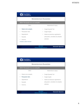 07/10/15
6
SEO:  Áreas  de  Oportunidad
11
Mercadotecnia  en  Buscadores
SEM:  Planeación  de  una  campaña
Definir Herramientas de apoyo
• Objetivo de la campaña
• Presupuesto diario
• Segmentación
• Keywords
• Anuncios
No diseña y/o publica información
• Google Keywords Tool
• Google Insights
• Análisis de estructura, segmentación,
presupuesto y resultados de campañas
anteriores
SEO:  Áreas  de  Oportunidad
Mercadotecnia  en  Buscadores
SEM:  Planeación  de  una  campaña
Definir Herramientas de apoyo
• Objetivo de la campaña
• Presupuesto diario
• Segmentación
• Keywords
• Anuncios
• Google Keywords Tool
• Google Insights
• Análisis de estructura, segmentación,
presupuesto y resultados de campañas
anteriores
 
