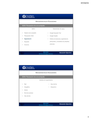 07/10/15
7
SEO:  Áreas  de  Oportunidad
Mercadotecnia  en  Buscadores
SEM:  Planeación  de  una  campaña
Definir Herramientas de apoyo
• Objetivo de la campaña
• Presupuesto diario
• Segmentación
• Keywords
• Anuncios
• Google Keywords Tool
• Google Insights
• Análisis de estructura, segmentación,
presupuesto y resultados de campañas
anteriores
SEO:  Áreas  de  Oportunidad
Mercadotecnia  en  Buscadores
SEM:  Planeación  de  una  campaña
Variables de segmentación
• Red
• Geográfico
• Idioma
• Día de la semana
• Hora del día
• Hora del día
• Dispositivo
 