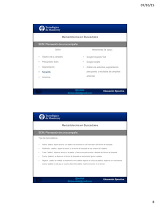 07/10/15
8
SEO:  Áreas  de  Oportunidad
Mercadotecnia  en  Buscadores
SEM:  Planeación  de  una  campaña
Definir Herramientas de apoyo
• Objetivo de la campaña
• Presupuesto diario
• Segmentación
• Keywords
• Anuncios
• Google Keywords Tool
• Google Insights
• Análisis de estructura, segmentación,
presupuesto y resultados de campañas
anteriores
Mercadotecnia  en  Buscadores
SEM:  Planeación  de  una  campaña
Tipo de Concordancia
• Abierta: palabra, dispara anuncio si la palabra se encuentra en una frase dentro del término de búsqueda
• Modificador: +palabra, dispara el anuncio si el término de búsqueda es una variante de la palabra
• Frase: “palabra”, dispara el anuncio si la palabra o frase se encuentra antes o después del término de búsqueda
• Exacta: [palabra], se dispara si el término de búsqueda es exactamente igual a la palabra
• Negativa: -palabra en realidad se implementa como palabra negativa en la lista de palabras negativas con concordancia
exacta, [palabra] y cada que un usuario utiliza dicha palabra, nuestros anuncios no se activan
 