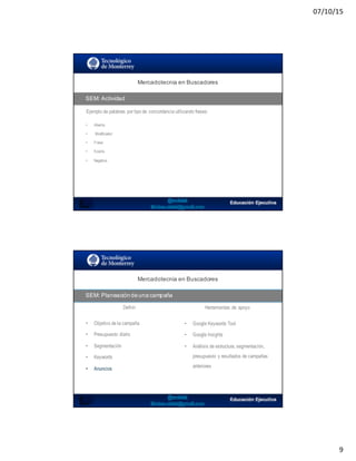 07/10/15
9
SEO:  Áreas  de  Oportunidad
Ejemplo de palabras por tipo de concordancia utilizando frases:
Mercadotecnia  en  Buscadores
SEM:  Actividad
• Abierta:
• Modificador:
• Frase:
• Exacta
• Negativa:
SEO:  Áreas  de  Oportunidad
Mercadotecnia  en  Buscadores
SEM:  Planeación  de  una  campaña
Definir Herramientas de apoyo
• Objetivo de la campaña
• Presupuesto diario
• Segmentación
• Keywords
• Anuncios
• Google Keywords Tool
• Google Insights
• Análisis de estructura, segmentación,
presupuesto y resultados de campañas
anteriores
 