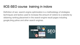 IICE-SEO course training in indore
Definition of seo: search engine optimization is a methodology of strategies
techniques and tactics used to increase the amount of visitors to a website by
obtaining ranking placement in the search engine result pages including
google,bing,yahoo and other search engines.
 