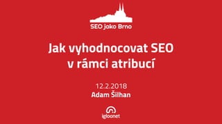 Jak vyhodnocovat SEO
v rá mci atribucí
12.2.2018
Adam Š ilhan
 