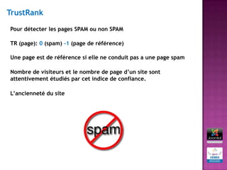 TrustRank

Pour détecter les pages SPAM ou non SPAM

TR (page): 0 (spam) -1 (page de référence)

Une page est de référence si elle ne conduit pas a une page spam

Nombre de visiteurs et le nombre de page d’un site sont
attentivement étudiés par cet indice de confiance.

L’ancienneté du site
 