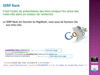 SERP Rank
C’est l’ordre de présentation des liens lorsque l’on entre des
mots-clés dans un moteur de recherche


Le SERP Rank est fonction du PageRank, mais aussi de facteurs liés
   aux mots-clés.




                                      Titre de la page


                                           Description de la page
 