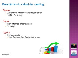 Paramètres du calcul du ranking

 Onpage
     • Ancienneté / Fréquence d’actualisation
     • Texte , Meta tags



 Onsite
     • Lien internes, arborescence
     • Sitemap



 Offsite
     •   Liens entrants
            Leur PageRank, Âge, TrustRank de la page




Rémi BACHELET
 