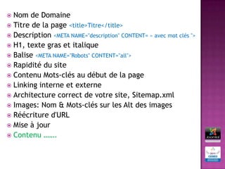  Nom de Domaine
 Titre de la page <title>Titre</title>
 Description <META NAME="description" CONTENT= « avec mot clés ">
 H1, texte gras et italique
 Balise <META NAME="Robots" CONTENT="all">
 Rapidité du site
 Contenu Mots-clés au début de la page
 Linking interne et externe
 Architecture correct de votre site, Sitemap.xml
 Images: Nom & Mots-clés sur les Alt des images
 Réécriture d'URL
 Mise à jour
 Contenu …….
 