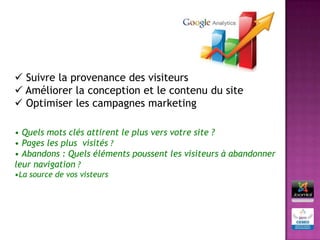  Suivre la provenance des visiteurs
 Améliorer la conception et le contenu du site
 Optimiser les campagnes marketing

• Quels mots clés attirent le plus vers votre site ?
• Pages les plus visités ?
• Abandons : Quels éléments poussent les visiteurs à abandonner
leur navigation ?
•La source de vos visteurs
 