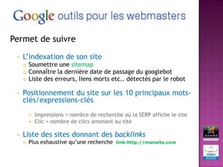 Permet de suivre

 •   L’indexation de son site
        Soumettre une sitemap
        Connaître la dernière date de passage du googlebot
        Liste des erreurs, liens morts etc.. détectés par le robot

 •   Positionnement du site sur les 10 principaux mots-
     clés/expressions-clés
          Impressions = nombre de recherche où la SERP affiche le site
          Clic = nombre de clics amenant au site


 •   Liste des sites donnant des backlinks
        Plus exhaustive qu’une recherche   link:http://monsite.com
 