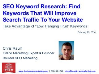 SEO Keyword Research: Find
Keywords That Will Improve
Search Traffic To Your Website
Take Advantage of “Low Hanging Fruit” Keywords
February 25, 2014

Chris Raulf
Online Marketing Expert & Founder
Boulder SEO Marketing

www.boulderseomarke.ng.com	
  	
  |	
  720.263.1736	
  |	
  chris@boulderseomarke.ng.com	
  	
  	
  

 
