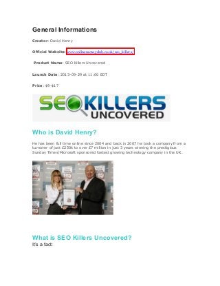 General Informations
Creator: David Henry
Official Website: www.onlinemoneyclub.co.uk/seo_killers/
Product Name: SEO Killers Uncovered
Launch Date: 2013-09-29 at 11:00 EDT
Price: $9-$17
Who is David Henry?
He has been full time online since 2004 and back in 2007 he took a company from a
turnover of just £250k to over £7 million in just 3 years winning the prestigious
Sunday Times/Microsoft sponsored fastest growing technology company in the UK.
itor’s Rating
What is SEO Killers Uncovered?
It’s a fact:
 