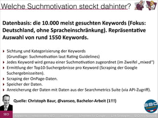 Welche Suchmotivation steckt dahinter?
Datenbasis:	
  die	
  10.000	
  meist	
  gesuchten	
  Keywords	
  (Fokus:	
  
Deutschland,	
  ohne	
  Spracheinschränkung).	
  Repräsenta4ve	
  
Auswahl	
  von	
  rund	
  1550	
  Keywords.	
  
!

‣ Sichtung	
  und	
  Kategorisierung	
  der	
  Keywords	
   
‣
‣
‣
‣
‣

(Grundlage:	
  Suchmo8va8on	
  laut	
  Ra8ng	
  Guidelines)	
  
Jedes	
  Keyword	
  wird	
  genau	
  einer	
  Suchmo8va8on	
  zugeordnet	
  (im	
  Zweifel	
  „mixed“)	
  
ErmiDlung	
  der	
  Top10-­‐Suchergebnisse	
  pro	
  Keyword	
  (Scraping	
  der	
  Google	
  
Suchergebnisseiten).	
  
Scraping	
  der	
  OnPage-­‐Daten.	
  
Speicher	
  der	
  Daten.	
  
Anreicherung	
  der	
  Daten	
  mit	
  Daten	
  aus	
  der	
  Searchmetrics	
  Suite	
  (via	
  API-­‐Zugriﬀ).	
  

!

	
  	
  	
  	
  	
  	
  	
  	
  	
  	
  	
  Quelle:	
  Christoph	
  Baur,	
  @vanseo,	
  Bachelor-­‐Arbeit	
  (1!!!)	
  
!
!

SEO

Keywords

redaktionelles SEO

Strategien

Schreiben für Google

Link-Strategien

SEO in a Nutshell

 