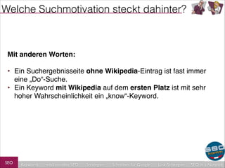 Welche Suchmotivation steckt dahinter?

Mit anderen Worten:!
!

‣ Ein Suchergebnisseite ohne Wikipedia-Eintrag ist fast immer
eine „Do“-Suche.!
‣ Ein Keyword mit Wikipedia auf dem ersten Platz ist mit sehr
hoher Wahrscheinlichkeit ein „know“-Keyword.

SEO

Keywords

redaktionelles SEO

Strategien

Schreiben für Google

Link-Strategien

SEO in a Nutshell

 